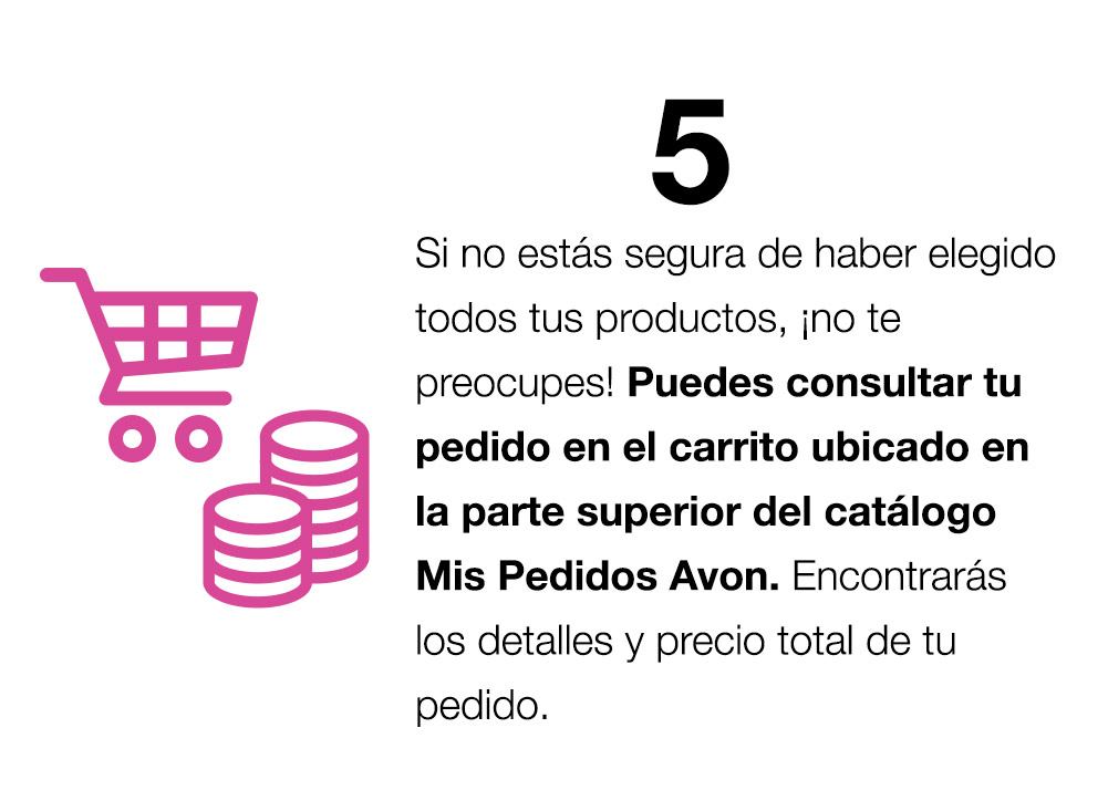 Si no estás segura de haber elegido todos tus productos ¡no te preocupes! Puedes consultar tu pedido en el carrito ubicado en la parte superior del catálogo Mis pedidos Avon. Encontrarás los detalles y precio total de tu pedido.